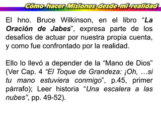 Cómo hacer Misiones desde mi realidad

El hno. Bruce Wilkinson, en el libro “La
Oración de Jabes”, expresa parte de los
desafíos de actuar por nuestra propia cuenta,
y como fue confrontado por la realidad.
Ello lo llevó a depender de la “Mano de Dios”
(Ver Cap. 4 “El Toque de Grandeza: ¡Oh, …si
tu mano estuviera conmigo”, p.45, primer
párrafo); Leer historia “Una escalera a las
nubes”, pp. 49-52).

 