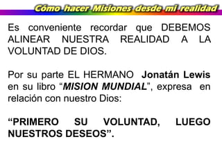 Cómo hacer Misiones desde mi realidad

Es conveniente recordar que DEBEMOS
ALINEAR NUESTRA REALIDAD A LA
VOLUNTAD DE DIOS.

Por su parte EL HERMANO Jonatán Lewis
en su libro “MISION MUNDIAL”, expresa en
relación con nuestro Dios:
“PRIMERO
SU
VOLUNTAD,
NUESTROS DESEOS”.

LUEGO

 