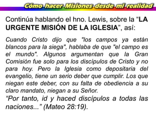 Cómo hacer Misiones desde mi realidad

Continúa hablando el hno. Lewis, sobre la “LA
URGENTE MISIÓN DE LA IGLESIA”, así:
Cuando Cristo dijo que "los campos ya están
blancos para la siega", hablaba de que "el campo es
el mundo". Algunos argumentan que la Gran
Comisión fue solo para los discípulos de Cristo y no
para hoy. Pero la Iglesia como depositaria del
evangelio, tiene un serio deber que cumplir. Los que
niegan este deber, con su falta de obediencia a su
claro mandato, niegan a su Señor.

“Por tanto, id y haced discípulos a todas las
naciones...” (Mateo 28:19).

 