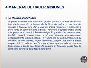 4 MANERAS DE HACER MISIONES
2. OFRENDA MISIONERA
El poder movilizar este ministerio genera gastos y tu eres un recurso
importante para el crecimiento de la Obra del señor, no se trata de
recoger o levantar sino dar lo que de gracia recibimos y reconocer a
Dios como el Señor de toda la tierra. Tal como el apóstol Pablo anima
a la Iglesia en Corinto 9:6 Pero esto digo: El que siembra escasamente,
también segará escasamente; y el que siembra generosamente,
generosamente también segará. 9:7 Cada uno dé como propuso en su
corazón: no con tristeza, ni por necesidad, porque Dios ama al dador
alegre. 9:8 Y poderoso es Dios para hacer que abunde en vosotros
toda gracia, a fin de que, teniendo siempre en todas las cosas todo lo
suficiente, abundéis para toda buena obra.
 