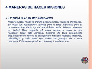 4 MANERAS DE HACER MISIONES
3. LISTOS A IR AL CAMPO MISIONERO
Podemos hacer misiones orando, podemos hacer misiones ofrendando.
Sin duda son aportaciones valiosas para la tarea misionera, pero el
recurso más importante y por el cual el Señor Jesús pidió que orásemos
es ¡Usted! Dios pregunta ¿A quien enviare y quien ira por
nosotros? Hace falta personal, hombres de Dios enteramente
preparados como: lideres de evangelismo, músicos, médicos, maestros,
odontólogos y todo aquel que quiera ser participe de la obra
misionera, Entonces respondí yo: Heme aquí, envíame a mí.
 