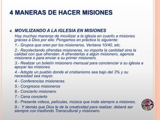 4 MANERAS DE HACER MISIONES
4. MOVILIZANDO A LA IGLESIA EN MISIONES
Hay muchas maneras de movilizar a la iglesia en cuanto a misiones
gracias a Dios por ello: Pongamos en práctica lo siguiente:
1.- Grupos que oren por los misioneros, Ventana 10/40, etc.
2.- Recolectando ofrendas misioneras, no importa la cantidad sino la
calidad con que ofrendan. A ofrendarlas a algún misionero, agencia
misionera o para enviar a su primer misionero.
3.- Realizar un boletín misionero mensual para concienciar a su iglesia a
apoyar las misiones.
4.- Adopte un pueblo donde el cristianismo sea bajo del 3% y su
necesidad sea mayor.
4.- Conferencias misioneras.
5.- Congresos misioneros
6.- Concierto misionero.
7.- Cena concierto
8.- Presente videos, películas, música que inste siempre a misiones.
9.- Y demás que Dios le de la creatividad para realizar, deberá ser
siempre con trasfondo Transcultural y misionero.
 