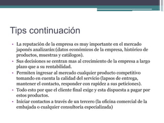 Tips continuación
• La reputación de la empresa es muy importante en el mercado
  japonés analizarán:(datos económicos de la empresa, histórico de
  productos, muestras y catálogos).
• Sus decisiones se centran mas al crecimiento de la empresa a largo
  plazo que a su rentabilidad.
• Permiten ingresar al mercado cualquier producto competitivo
  tomando en cuenta la calidad del servicio (lapsos de entrega,
  mantener el contacto, responder con rapidez a sus peticiones).
• Todo esto por que el cliente final exige y esta dispuesta a pagar por
  estos productos.
• Iniciar contactos a través de un tercero (la oficina comercial de la
  embajada o cualquier consultoría especializada)
 