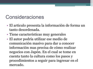 Consideraciones
• El articulo presenta la información de forma un
  tanto desordenada.
• Tiene características muy generales
• El autor podría utilizar ese medio de
  comunicación masivo para dar a conocer
  información mas precisa de cómo realizar
  negocios con Japón. En el cual se tome en
  cuenta tanto la cultura como los pasos y
  procedimientos a seguir para ingresar en el
  mercado.
 