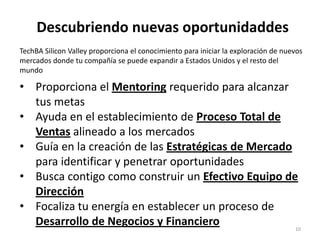 Descubriendo nuevas oportunidaddes10TechBA Silicon Valley proporciona el conocimiento para iniciar la exploración de nuevos mercados donde tu compañía se puede expandir a Estados Unidos y el resto del mundoProporciona el Mentoring requerido para alcanzar tus metas