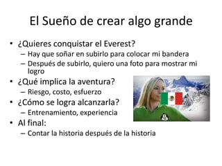 El Sueño de crear algo grande¿Quieres conquistar el Everest?Hay que soñar en subirlo para colocar mi banderaDespués de subirlo, quiero una foto para mostrar mi logro¿Qué implica la aventura?Riesgo, costo, esfuerzo¿Cómo se logra alcanzarla?Entrenamiento, experienciaAl final: Contar la historia después de la historia