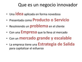Que es un negocio innovadorUna idea aplicada en forma novedosaPresentada como Producto o ServicioResolviendo un problema en el clienteCon una Empresa que la lleva al mercadoCon un mercado grande y escalableLa empresa tiene una Estrategia de Salida para capitalizar el esfuerzo