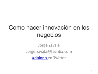 Como hacer innovación en los negocios Jorge Zavala Jorge.zavala@techba.com #dbinnoen Twitter 1 
