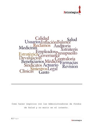 1 | P a g e
Xstrategis
Como hacer negocios con las Administradoras de fondos
de Salud y no morir en el intento.
Ruben
Cantafio
Digitally signed by Ruben
Cantafio
DN: cn=Ruben Cantafio, c=VE,
o=Xstrategis Consultores,
ou=Director general,
email=rcantafio@xstrategis.com
Date: 2013.06.03 11:48:53
-04'30'
 