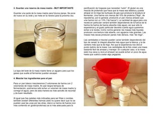 3. Guardar una reserva de masa madre - MUY IMPORTANTE
Guardar una parte de la masa madre para futuros panes. Se pone
de nuevo en su bote y se mete en la nevera para la próxima vez.
La tapa del bote de la masa madre tiene un agujero para que los
gases que suelta al fermentar puedan escapar.
4. Mezclar los ingredientes para el pan
Para un pan básico mezclaremos 2 volúmenes de harina con 2
volúmenes de masa madre. Al usar largos tiempos de
fermentación, podríamos sólo echar un volumen de masa madre (y
corregir el agua), pero de esta manera es más sencillo de recordar
y da buen resultado.
Al igual que hay patatas más indicadas para ser fritas o cocidas,
también existen diferentes harinas (esto no quiere decir que no se
puedan usar las unas por las otras, claro).La harina de fuerza (con
más contenido en gluten/proteínas) es la más adecuada para la
panificación de hogazas que necesitan “subir”. El gluten es una
mezcla de proteínas que hace que la masa sea elástica y pueda
atrapar en la miga las burbujas de gas que produce la levadura al
fermentar. Una harina con menos del 10% de proteína (”floja”, de
repostería), por lo general, producirá un pan menos aireado que
una harina con un 13% (”de fuerza”). La cantidad de agua para una
receta en particular variará también dependiendo de la fuerza de la
harina (la harina de fuerza absorbe más agua), así que sólo la
experiencia y el gusto particular decidirá cuanta agua queremos
echar a la receta. Como norma general, las masas más líquidas
producen una textura más abierta, con agujeros más grandes. Las
masas más secas producen panes más densos, más “de miga”.
Las cantidades a mezclar pueden variar también dependiendo del
tipo de cereal; la integral absorbe más agua que la blanca; y la de
centeno más que la de trigo. Así que la experiencia nos dirá el
punto óptimo de la masa. Las cantidades de la foto crean una masa
bastante fácil de amasar y manejar. En cualquier caso, si la masa
está muy seca (y dura al amasar) se puede echar un poco de agua
hasta que vuelva a estar algo pegajosa.
 