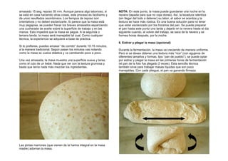 amasado 15 seg; reposo 30 min. Aunque parece algo laborioso, si
se está en casa haciendo otras cosas, este proceso es facilísimo y
da unos resultados asombrosos. Los tiempos de reposo son
orientativos y no deben esclavizarte. Si parece que la masa está
muy pegajosa, se pueden hacer los breves amasados esparciendo
una cucharada de aceite sobre la superficie de trabajo y en las
manos. Esto impedirá que la masa se pegue. A la segunda o
tercera tanda, la masa será manejable tal cual. Como cualquier
técnica, la experiencia se adquiere a base de práctica.
Si lo prefieres, puedes amasar “de corrido” durante 10-15 minutos,
a la manera tradicional. Según pasan los minutos vas notando
como la masa se vuelve elástica y va cambiando poco a poco.
Una vez amasada, la masa muestra una superficie suave y tersa,
como el culo de un bebé. Nada que ver con la textura grumosa y
basta que tenía nada más mezclar los ingredientes.
Las pintas marrones (que vienen de la harina integral en la masa
madre) adornan la masa.
NOTA: En este punto, la masa puede guardarse una noche en la
nevera (tapada para que no coja olores). Así, la levadura ralentiza
(sin llegar del todo a detener) su labor, el sabor se acentúa y la
textura se hace más rústica. Es una buena solución para no tener
que estar esclavizado por los horarios del pan. Se puede preparar
el pan hasta este punto una tarde y dejarlo en la nevera hasta el día
siguiente cuando, al volver del trabajo, se saca de la nevera y se
hornea horas después, por la noche.
6. Estirar y plegar la masa (opcional)
Durante la fermentación, la masa va creciendo de manera uniforme.
Pero si se desea obtener una textura más “rica” (con agujeros de
diferentes tamaños y formas, tipo “pan de pueblo”), se puede optar
por estirar y plegar la masa en las primeras horas de fermentación
(el pan de la foto fue plegado 2 veces). Esta sencilla técnica
también sirve para trabajar masas líquidas que son poco
manejables. Con cada pliegue, el pan va ganando firmeza.
 