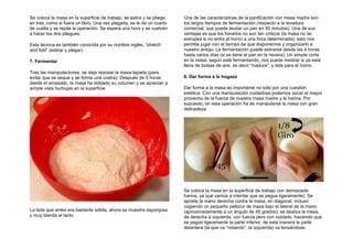 Se coloca la masa en la superficie de trabajo, se estira y se pliega
en tres, como si fuera un libro. Una vez plegada, se le da un cuarto
de vuelta y se repite la operación. Se espera una hora y se vuelven
a hacer los dos pliegues.
Esta técnica es también conocida por su nombre inglés, “stretch
and fold” (estirar y plegar).
7. Fermentar
Tras las manipulaciones, se deja reposar la masa tapada (para
evitar que se seque y se forme una costra). Después de 5 horas
desde el amasado, la masa ha doblado su volumen y se aprecian a
simple vista burbujas en la superficie.
La bola que antes era bastante sólida, ahora se muestra esponjosa
y muy blanda al tacto.
Una de las características de la panificación con masa madre son
los largos tiempos de fermentación (respecto a la levadura
comercial, que puede leudar un pan en 50 minutos). Una de sus
ventajas es que los horarios no son tan críticos (la masa no se
estropea si no entra al horno a una hora determinada); esto nos
permite jugar con el tiempo de que disponemos y organizarlo a
nuestro antojo. La fermentación puede estirarse desde las 4 horas
hasta varios días (si se tiene el pan en la nevera). Un simple corte
en la masa, según está fermentando, nos puede mostrar si ya está
llena de bolsas de aire, es decir “madura”, y lista para el horno.
8. Dar forma a la hogaza
Dar forma a la masa es importante no sólo por una cuestión
estética. Con una manipulación cuidadosa podemos sacar el mayor
provecho de la fuerza de nuestra masa madre y la harina. Por
supuesto, en esta operación ha de manipularse la masa con gran
delicadeza.
Se coloca la masa en la superficie de trabajo (sin demasiada
harina, ya que vamos a intentar que se pegue ligeramente). Se
aprieta la mano derecha contra la masa, en diagonal, incluso
cogiendo un pequeño pellizco de masa bajo el lateral de la mano
(aproximadamente a un ángulo de 45 grados); se desliza la masa,
de derecha a izquierda, con fuerza pero con cuidado, haciendo que
se pegue ligeramente la parte inferior, de esta manera la parte
delantera (la que va “rodando”, la izquierda) va tensándose.
 