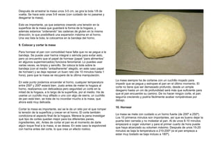 Después de arrastrar la masa unos 3-5 cm, se gira la bola 1/8 de
vuelta. Se hace esto unas 5-8 veces (con cuidado de no pasarse y
desgarrar la masa).
Esto es importante, ya que estamos creando una tensión en la
superficie de la masa que guardará la forma de la hogaza, y
además estamos “ordenando” las cadenas de gluten en la misma
dirección, lo que posibilitará una expansión máxima en el horno.
Una vez lista la bola, la colocamos en la bandeja del horno.
9. Colocar y cortar la masa
Para hornear el pan con comodidad hace falta que no se pegue a la
bandeja. Se puede usar harina integral o sémola para evitar esto,
pero yo encuentro que el papel de hornear (papel “para alimentos”
en algunos supermercados) funciona fenomenal. Lo puedes usar
varias veces, es limpio y sencillo. Se coloca la bola sobre la
bandeja (con el medio “antiadherente” elegido, en este caso papel
de hornear) y se deja reposar un buen rato (de 10 minutos hasta 1
hora), para que la masa se recupere de la última manipulación.
En este punto podemos encender el horno, cualquier temperatura
entre 250º y 200º estará bien. Justo antes de meter la hogaza al
horno, realizamos con delicadeza pero seguridad un corte en la
mitad de la hogaza, a lo largo de la superficie, por el medio. Ha de
usarse un cuchillo muy afilado o uno con algo de sierra, un cuchillo
de pan está bien, se trata de no incordiar mucho a la masa, que
ahora está muy delicada.
Cortar la masa es importante, así se le da un sitio por el que romper
la tensión de la superficie y crecer en el horno. El corte también
condiciona el aspecto final de la hogaza. Merece la pena investigar
qué tipo de cortes quedan mejor para los diferentes panes,
ingredientes, etc. Antes de cortar el pan es el momento de darle
algún toque final a la masa, si se desea. En este caso la espolvoreé
con harina antes del corte, lo que crea un efecto rústico.
La masa siempre ha de cortarse con un cuchillo mojado para
impedir que se pegue y estropee el pan en el último momento. El
corte no tiene que ser demasiado profundo, desde un simple
desgarro hasta un cm de profundidad será más que suficiente para
que el pan encuentre su camino. De no hacer ningún corte, el pan
seguiría creciendo y podría fácilmente acabar rompiéndose por
debajo.
10. Hornear
La masa se mete con cuidado a un horno fuerte (de 200º a 250º).
Los 10 primeros minutos son importantes, así que es bueno dejar la
puerta bien cerrada y no molestar al pan. Al de unos 8-10 minutos
empezará a coger volumen y para el primer cuarto de hora puede
que haya alcanzado su volumen máximo. Después de unos 15-20
minutos se baja la temperatura a 210-200º (si el pan empieza a
estar muy tostado se baja incluso a 180º).
 