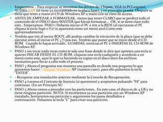  Empecemos... Para empezar se necesitan los drivers de: Chipset, VGA (o PCI-exprés),
AUDIO, LAN (si tiene ya incorporada en la placa base), y en principio ya está. Después se
tiene que tener a mano el CD de Windows XP a mano con su clave de acceso.
 ANTES DE EMPEZAR A FORMATEAR.. tienes que tener CLARO que se perderá todo el
contenido de el DISCO duro MASTER que kieras formatear... OK. si se tiene claro todo
esto.. Empezamos. PASO 1 Deberás iniciar el PC e irte a la BIOS (al ejecutarse el PC
cliquea la tecla Supr o F2) te aparecerá como un menú azul.Como este
aproximadamente.
 Tendrás que irte al sector BOOT, allí podrás cambiar la iniciación de la placa (que se debe
ejecutar antes al iniciar el PC ¿?) pos eso. Tendrás que poner que se inicie desde el CD-
ROM. Cuando lo hayas activado.. GUARDAS, reinicias el PC e INSERTAS EL CD-ROM de
Windows XP.
 PASO 2 sin tocar nada veras como te sale una frase donde te dice que aprietes una tecla si
quieres INICAR DESDE EL CD-ROM, cliqueas una tecla cualquiera y accederás a un
menú como este. aquí lo que va haciendo es copiar en el disco duro los archivos
necesarios para llevar a cabo todo el proceso.
 PASO 3 Ahora el programa nos muestra una pantalla en donde nos pregunta lo que
queremos hacer: - Instalar Windows XP (nuestro caso), para ello pulsamos la tecla
"ENTER".
 - Recuperar una instalación anterior mediante la Consola de Recuperación.
 PASO 4 Leemos el Contrato de licencia (si queremos) y aceptamos pulsando "F8" para
continuar. (En un Principio SI)
 PASO 5 Ahora vamos a proceder con las particiones.. En este caso, el disco es de 4 GB y no
tiene ninguna partición. NOTA: Si tuviésemos ya una partición con un Windows XP
instalado, borraremos esa partición y seguiremos los pasos detallados a
continuación. Pulsamos la tecla "C" para crear una partición.
 