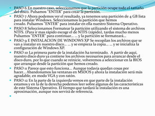  PASO 6 En nuestro caso, seleccionamos que la partición ocupe todo el tamaño
del disco. Pulsamos "ENTER" para crear la partición.
 PASO 7 Ahora podemos ver el resultado, ya tenemos una partición de 4 GB lista
para instalar Windows. Seleccionamos la partición que hemos
creado. Pulsamos "ENTER" para instalar en ella nuestro Sistema Operativo.
 PASO 8 Seleccionamos Formatear la partición utilizando el sistema de archivos
NTFS. (Para ir mas rápido escoge el de NTFS (rápido), tardas mucho menos
Pulsamos "ENTER" para continuar… … y la partición se formateará…
 PASO 9 E INSTALACION DE WINDOWS XP Se recopilan los archivos que se
van a instalar en nuestro disco… … y se empieza la copia… … y se inicializa la
configuración de Windows XP.
 PASO 10 La primera parte de la instalación ha terminado. A partir de aquí,
nuestro disco duro ya contiene los archivos necesarios para arrancar desde el
disco duro, por lo que cuando se reinicie, volveremos a seleccionar en la BIOS
que arranque desde la partición que hemos creado.
 PASO 11 Parece que esto funciona... Aunque todavía quedan cosas por
hacer... Abandonamos las ventanas en MSDOS y ahora la instalación será más
agradable, en modo VGA y con ratón.
 PASO 12 En la parte de la izquierda vemos en que parte de la instalación
estamos y en la de la derecha podemos leer sobre algunas de las características
de este Sistema Operativo. El tiempo que tardará la instalación es una
aproximación, aunque nos servirá de referencia.

 