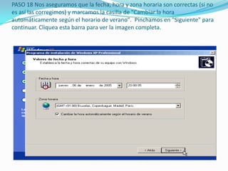 PASO 18 Nos aseguramos que la fecha, hora y zona horaria son correctas (si no
es así las corregimos) y marcamos la casilla de "Cambiar la hora
automáticamente según el horario de verano". Pinchamos en "Siguiente" para
continuar. Cliquea esta barra para ver la imagen completa.
 