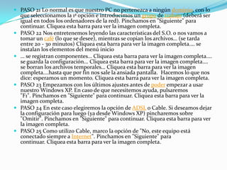  PASO 21 Lo normal es que nuestro PC no pertenezca a ningún dominio, con lo
que seleccionamos la 1ª opción e introducimos un grupo de trabajo (deberá ser
igual en todos los ordenadores de la red). Pinchamos en "Siguiente" para
continuar. Cliquea esta barra para ver la imagen completa.
 PASO 22 Nos entretenemos leyendo las características del S.O. o nos vamos a
tomar un café (lo que se desee), mientras se copian los archivos… (se tarda
entre 20 - 30 minutos) Cliquea esta barra para ver la imagen completa.… se
instalan los elementos del menú inicio
 … se registran componentes… Cliquea esta barra para ver la imagen completa.…
se guarda la configuración… Cliquea esta barra para ver la imagen completa.…
se borran los archivos temporales… Cliquea esta barra para ver la imagen
completa.…hasta que por fin nos sale la ansiada pantalla. Hacemos lo que nos
dice: esperamos un momento. Cliquea esta barra para ver la imagen completa.
 PASO 23 Empezamos con los últimos ajustes antes de poder empezar a usar
nuestro Windows XP. En caso de que necesitemos ayuda, pulsaremos
"F1". Pinchamos en "Siguiente" para continuar. Cliquea esta barra para ver la
imagen completa.
 PASO 24 En este caso elegiremos la opción de ADSL o Cable. Si deseamos dejar
la configuración para luego (ya desde Windows XP) pincharemos sobre
"Omitir". Pinchamos en "Siguiente" para continuar. Cliquea esta barra para ver
la imagen completa.
 PASO 25 Como utilizo Cable, marco la opción de "No, este equipo está
conectado siempre a Internet". Pinchamos en "Siguiente" para
continuar. Cliquea esta barra para ver la imagen completa.
 