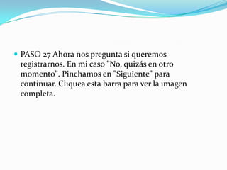  PASO 27 Ahora nos pregunta si queremos
registrarnos. En mi caso "No, quizás en otro
momento". Pinchamos en "Siguiente" para
continuar. Cliquea esta barra para ver la imagen
completa.
 