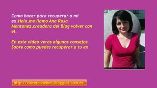 Como hacer para recuperar a mi
ex.Hola,me llamo Ana Rosa
Montanez,creadora del Blog volver con
el.
En este video veras algunos consejos
Sobre como puedes recuperar a tu ex
http://volverconelnet.blogspot.com.es
 