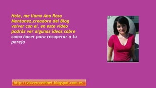 Hola, me llamo Ana Rosa
Montanez,creadora del Blog
volver con el. en este video
podrás ver algunas ideas sobre
como hacer para recuperar a tu
pareja
http://volverconelnet.blogspot.com.es
 
