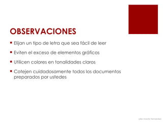 OBSERVACIONES
 Elijan un tipo de letra que sea fácil de leer

 Eviten el exceso de elementos gráficos

 Utilicen colores en tonalidades claros

 Cotejen cuidadosamente todos los documentos
  preparados por ustedes




                                                  julia mundo hernández
 