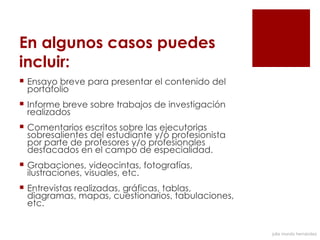 En algunos casos puedes
incluir:
 Ensayo breve para presentar el contenido del
  portafolio
 Informe breve sobre trabajos de investigación
  realizados
 Comentarios escritos sobre las ejecutorias
  sobresalientes del estudiante y/o profesionista
  por parte de profesores y/o profesionales
  destacados en el campo de especialidad.
 Grabaciones, videocintas, fotografías,
  ilustraciones, visuales, etc.
 Entrevistas realizadas, gráficas, tablas,
  diagramas, mapas, cuestionarios, tabulaciones,
  etc.


                                                    julia mundo hernández
 