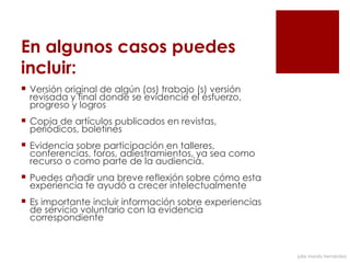 En algunos casos puedes
incluir:
 Versión original de algún (os) trabajo (s) versión
  revisada y final donde se evidencie el esfuerzo,
  progreso y logros
 Copia de artículos publicados en revistas,
  periódicos, boletines
 Evidencia sobre participación en talleres,
  conferencias, foros, adiestramientos, ya sea como
  recurso o como parte de la audiencia.
 Puedes añadir una breve reflexión sobre cómo esta
  experiencia te ayudó a crecer intelectualmente
 Es importante incluir información sobre experiencias
  de servicio voluntario con la evidencia
  correspondiente



                                                         julia mundo hernández
 
