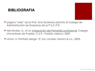 BIBLIOGRAFIA


 página “web” de la Prof. Ana Gutierrez adscrita al Colegio de
  Administración de Empresas de la P.U.C.P.R.

 Hernández, A., et al. Integración del Portafolio profesional, Colegio
  Universitario de Puebla, C.U.P., Puebla, México, 2007.

 Linton, H. Portfolio design. 3ª. ed. Londres: Norton & co., 2003.




                                                                      julia mundo hernández
 