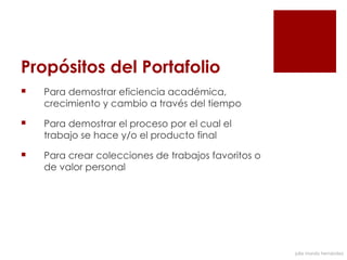 Propósitos del Portafolio  
   Para demostrar eficiencia académica,
    crecimiento y cambio a través del tiempo

   Para demostrar el proceso por el cual el
    trabajo se hace y/o el producto final

   Para crear colecciones de trabajos favoritos o
    de valor personal




                                                     julia mundo hernández
 