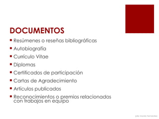 DOCUMENTOS
 Resúmenes o reseñas bibliográficas
 Autobiografía
 Currículo Vitae
 Diplomas
 Certificados de participación
 Cartas de Agradecimiento
 Artículos publicados
 Reconocimientos o premios relacionados
  con trabajos en equipo

                                           julia mundo hernández
 