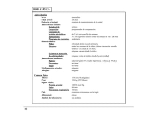 HOJA CLÍNICA

      Antecedentes
             Sexo:                              masculino
             Edad actual:                       28 años
             Dolencia principal:                examen de mantenimiento de la salud
             Antecedentes sociales:
                     Estado civil:              soltero
                     Ocupación:                 programador de computación
                     Consumo de
                     bebidas alcohólicas:       de 2 a 4 cervezas/fin de semana
                     Tabaquismo:                5 a 10 cigarrillos diarios entre las edades de 16 a 24 años
                     Programa de ejercicios:    sedentario
             Historia clínica:
                     Niñez:                     obesidad desde escuela primaria
                     Vacunas:                   todas las vacunas de la niñez; última vacuna de toxoide
                                                tetánico a la edad de 15 años;
                                                ninguna vacuna desde la niñez
                     Examen de detección
                     de enfermedades:           ninguna visita al médico desde la universidad
             Antecedentes familiares:
                     Padres:                    edad del padre 57; madre hipertensa y obesa de 55 años
                     Hermanos:                  no tiene
                     Hijos:                     no tiene
             Medicamentos actuales:             ninguno
             Alergias:                          ninguna

      Examen físico
             Altura:                            178 cm (70 pulgadas)
             Peso:                              134 kg (295 libras)
             Signos vitales:
                      Presión arterial          148/86 mm Hg
                      Pulso                     90/min
                      Frecuencia respiratoria   16/min
             Piel:                              exantema eritematoso en la ingle
             Abdominal:                         obeso
             Análisis de laboratorio:           sin pedidos




102
 
