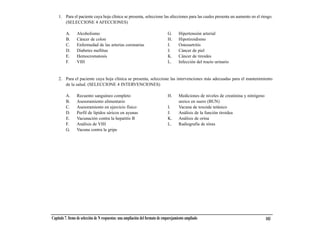 1. Para el paciente cuya hoja clínica se presenta, seleccione las afecciones para las cuales presenta un aumento en el riesgo.
       (SELECCIONE 4 AFECCIONES)

         A.      Alcoholismo                                                    G.      Hipertensión arterial
         B.      Cáncer de colon                                                H.      Hipotiroidismo
         C.      Enfermedad de las arterias coronarias                          I.      Osteoartritis
         D.      Diabetes mellitus                                              J.      Cáncer de piel
         E.      Hemocromatosis                                                 K.      Cáncer de tiroides
         F.      VIH                                                            L.      Infección del tracto urinario


    2. Para el paciente cuya hoja clínica se presenta, seleccione las intervenciones más adecuadas para el mantenimiento
       de la salud. (SELECCIONE 4 INTERVENCIONES)

         A.      Recuento sanguíneo completo                                    H.      Mediciones de niveles de creatinina y nitrógeno
         B.      Asesoramiento alimentario                                              ureico en suero (BUN)
         C.      Asesoramiento en ejercicio físico                              I.      Vacuna de toxoide tetánico
         D.      Perfil de lípidos séricos en ayunas                            J.      Análisis de la función tiroidea
         E.      Vacunación contra la hepatitis B                               K.      Análisis de orina
         F.      Análisis de VIH                                                L.      Radiografía de tórax
         G.      Vacuna contra la gripe




Capítulo 7. Items de selección de N respuestas: una ampliación del formato de emparejamiento ampliado                                     103
 