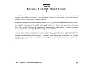 Capítulo 8
                                Interpretación de los resultados del análisis de los ítems

Muchas facultades proporcionan a los profesores un informe con los resultados del análisis de los ítems después de cada
examen de opción múltiple. Este informe es una excelente fuente de información sobre el ítem y es útil en la evaluación de
su calidad, así como de la exactitud de la clave de respuestas.

A continuación se presentan ejemplos de resultados de cuatro ítems; cada uno ejemplifica una situación común. Se dividió a
los alumnos que rindieron el examen en un grupo Superior y un grupo Inferior, según su rendimiento general en todo el exa-
men. Si tiene un número reducido de alumnos, incluya el 50% superior de los alumnos en el grupo de nivel Superior y el
otro 50% en el grupo de nivel Inferior. Si tiene un número elevado de alumnos, podría incluir el 25% superior de los alum-
nos en el grupo de nivel Superior y el 25% inferior en el grupo de nivel Inferior.

Normalmente, el informe de los resultados del análisis de los ítems indica el porcentaje de alumnos en cada grupo que selec-
cionó cada opción. A menudo, también incluye alguna medición de la dificultad del ítem (p. ej., el “valor p”, o sea la pro-
porción de alumnos que respondieron correctamente a la pregunta) y alguna medición de la discriminación (p. ej., un biserial
o biserial puntual). Recomendamos concentrar la atención en el patrón de las respuestas en lugar del nivel de dificultad o
índice de discriminación.




Capítulo 8. Interpretación de los resultados del análisis de los ítems                                                  107
 