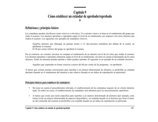 Capítulo 9
                              Cómo establecer un estándar de aprobado/reprobado

Definiciones y principios básicos
Los estándares pueden clasificarse como relativos o absolutos. Un estándar relativo se basa en el rendimiento del grupo que
rinde el examen. Los alumnos aprueban o reprueban según el nivel de su rendimiento con respecto a los otros alumnos que
rinden el examen. Los siguientes son ejemplos de estándares relativos.

         Aquellos alumnos que obtengan un puntaje menor a 1,2 desviaciones estándares por debajo de la media, no
         aprobarán el examen.
         El 20 por ciento inferior del grupo no aprobará el examen.

Por el contrario, un estándar absoluto no compara el rendimiento de un alumno con el de los otros que rinden el examen.
Los alumnos aprueban o reprueban solamente según el nivel de su rendimiento, sin tener en cuenta el desempeño de los otros
alumnos. Todos los alumnos pueden aprobar o todos pueden reprobar. El siguiente es un ejemplo de un estándar absoluto:

         Aquellos que respondan en forma correcta a menos del 60 por ciento de las preguntas, no aprobarán.

A menos que existan razones convincentes para reprobar a un número determinado de alumnos, es preferible un estándar
absoluto (basado en el rendimiento del alumno) a uno relativo (basado en un índice de reprobación en particular).



Principios básicos para establecer los estándares
    •    Sin tener en cuenta el procedimiento utilizado, el establecimiento de los estándares requiere de un criterio determi-
         nado. En todos los casos, el establecimiento de estándares será arbitrario pero no necesariamente caprichoso.

    •    A menos que exista una razón específica para reprobar a un número determinado de alumnos (por ejemplo, sola-
         mente existe un número determinado de espacios disponibles), un estándar basado en el dominio que tiene el alum-
         no del contenido del examen es preferible a un estándar basado en un índice de reprobación en particular.


Capítulo 9. Cómo establecer un estándar de aprobado/reprobado                                                             111
 