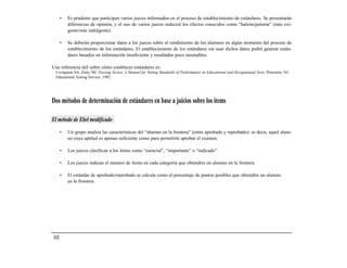 •   Es prudente que participen varios jueces informados en el proceso de establecimiento de estándares. Se presentarán
          diferencias de opinión, y el uso de varios jueces reducirá los efectos conocidos como “halcón/paloma” (más exi-
          gente/más indulgente).

      •   Se deberán proporcionar datos a los jueces sobre el rendimiento de los alumnos en algún momento del proceso de
          establecimiento de los estándares. El establecimiento de los estándares sin usar dichos datos podrá generar están-
          dares basados en información insuficiente y resultados poco razonables.

Una referencia útil sobre cómo establecer estándares es:
  Livingston SA, Zieky MJ. Passing Scores: A Manual for Setting Standards of Performance on Educational and Occupational Tests. Princeton, NJ:
  Educational Testing Service; 1982.




Dos métodos de determinación de estándares en base a juicios sobre los ítems

El método de Ebel modificado

      •   Un grupo analiza las características del “alumno en la frontera” (entre aprobado y reprobado): es decir, aquel alum-
          no cuya aptitud es apenas suficiente como para permitirle aprobar el examen.

      •   Los jueces clasifican a los ítems como “esencial”, “importante” o “indicado”.

      •   Los jueces indican el número de ítems en cada categoría que obtendría un alumno en la frontera.

      •   El estándar de aprobado/reprobado se calcula como el porcentaje de puntos posibles que obtendría un alumno
          en la frontera.




112
 