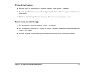 El método de Angoff modificado

    •    Un grupo analiza las características del “alumno en la frontera” (entre aprobado y reprobado).

    •    Para cada ítem del examen, los jueces calculan el porcentaje de alumnos en la frontera que responderían correcta-
         mente al ítem.

    •    El estándar de aprobado/reprobado para el examen es el promedio de los porcentajes de los ítems.


Variantes comunes en el método de Angoff

    •    Los jueces pueden o no tener las respuestas correctas a las preguntas.

    •    Los jueces pueden o no disponer de la información referente al porcentaje de los alumnos que respondieron correc-
         tamente a cada pregunta.

    •    Luego de un período de capacitación, los jueces pueden continuar trabajando en grupo o individualmente.




Capítulo 9. Cómo establecer un estándar de aprobado/reprobado                                                         113
 