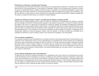 Pruebas breves frecuentes o exámenes poco frecuentes
Las evaluaciones poco frecuentes convierten a cada examen en un acontecimiento importante; es posible que los alumnos
dejen de asistir a clases para prepararse, y esta situación es indeseable. Además, con los exámenes poco frecuentes, los alum-
nos quizás no podrán determinar si estudian el material correcto o aprenden con la suficiente profundidad. A pesar de que
podrán exigir más tiempo al profesor, las evaluaciones periódicas reducen la importancia de cada examen individual y ayu-
dan a los alumnos a evaluar mejor su avance. En general, las evaluaciones frecuentes son preferibles, aunque es probable que
los alumnos se quejen de todos modos sin considerar el método adoptado.


Guardar los exámenes de manera “segura” o permitir que los alumnos se queden con ellos
Debido a que los exámenes pueden tener un efecto de “dirección” importante en el aprendizaje de los alumnos, el permitir
que ellos retengan el material de evaluación puede ayudarles a concentrarse en temas clave y a reforzar los objetivos del plan
de estudios y del curso (si se supone que los materiales de examen los reflejan). Sin embargo, la preparación de preguntas
adecuadas para un examen implica dedicar mucho tiempo y la calidad del material de la prueba se puede deteriorar con el
paso de los años si el profesor tiene que desarrollar nuevos materiales de examen cada vez que enseña un curso. El método
más apropiado puede ser el de disponer de una muestra de preguntas de buena calidad a fin de guiar el aprendizaje de los
alumnos pero mantener un banco de preguntas “seguras” para uso repetido. Es necesario recordar que es probable que la
seguridad sea deficiente ya que los alumnos muchas veces memorizan las preguntas y las intercambian.


Uso de exámenes acumulativos
Los exámenes acumulativos que responsabilizan a los alumnos de todo el material presentado hasta la fecha fomentan la con-
centración en las interrelaciones entre los temas, particularmente si las preguntas del examen requieren de la comprensión
tanto de los temas recientemente presentados como de los anteriores. El uso de exámenes que abarcan solamente el material
presentado desde el examen anterior estimula a los alumnos para que estudien los temas aislados; se pueden perder las
relaciones entre los temas de unidades diferentes. Ya que los alumnos pueden tener un mal rendimiento en una serie de
exámenes porque nunca dominan el material básico, este método también puede, por otra parte, motivar a los alumnos para
que corrijan sus deficiencias.


Uso de exámenes integradores entre cursos diferentes
Al igual que con el uso de los exámenes acumulativos, los integradores entre cursos motivan a los alumnos para que anali-
cen las interrelaciones entre las disciplinas y los temas; esto debería ser muy útil para la retención a largo plazo y para la apli-
cación de conocimientos en el área de las ciencias básicas a situaciones clínicas. Generalmente, se necesitan profesores de
ciencias básicas y de departamentos clínicos para la preparación de dichos exámenes. Si bien implican dedicar mucho tiem-
po, este esfuerzo en conjunto puede dar como resultado mejores materiales de examen y además producir discusiones útiles
entre los profesores sobre el material que debe incluirse en el plan de estudios.

 116
 