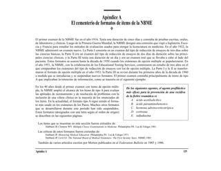 Apéndice A
                               El cementerio de formatos de ítems de la NBME

El primer examen de la NBME fue en el año 1916. Tenía una duración de cinco días y constaba de pruebas escritas, orales,
de laboratorio y clínicas. Luego de la Primera Guerra Mundial, la NBME designó una comisión que viajó a Inglaterra, Esco-
cia y Francia para estudiar los métodos de evaluación usados para otorgar la licenciatura en medicina. En el año 1922, la
NBME administró un examen nuevo. La Parte I consistía en un examen del tipo de redacción de ensayos de tres días sobre
las ciencias básicas; la Parte II era un examen del tipo de redacción de ensayos de dos días de duración sobre las princi-
pales ciencias clínicas; y la Parte III tenía una duración de un día y era un examen oral que se llevaba a cabo al lado del
paciente. Estos formatos se usaron hasta la década de 1950 cuando los exámenes de opción múltiple se popularizaron. En
el año 1951, la NBME, con la colaboración de los Educational Testing Services, comenzaron un estudio de tres años en el
que comparaban los exámenes del tipo de redacción de ensayos con los de opción múltiple. La Parte I y la II se transfor-
maron al formato de opción múltiple en el año 1953; la Parte III se revisó durante los primeros años de la década de 1960
a medida que se introducían y se suspendían nuevos formatos. El primer examen constaba principalmente de ítems de tipo
A que implicaban la retención de información, como se muestra en el siguiente ejemplo:

En los 40 años desde el primer examen con ítems de opción múlti-                  De los siguientes agentes, el agente profiláctico
ple, la NBME amplió el alcance de los ítems de tipo A para evaluar
                                                                                  más eficaz para la prevención de una recidiva
las aptitudes de razonamiento y de resolución de problemas con la
                                                                                  de la fiebre reumática es
inclusión de una viñeta clínica en la mayoría de los enunciados de
los ítems. En la actualidad, el formato tipo A sigue siendo el forma-                 A. ácido acetilsalicílico
to más usado en los exámenes de los Pasos. Muchos otros formatos                      B. ácido paraaminobenzoico
que se desarrollaron durante este período han sido suspendidos.                       C. hormona adrenocorticotrópica
Estos formatos (designados con una letra según el orden de origen)                    D. cortisona
se describen en las siguientes páginas.                                               E. sulfadiazina

  Los ítems que se muestran en esta sección fueron extraídos de:
        Hubbard JP, Clemens WV. Multiple-Choice Examinations in Medicine. Philadelphia PA: Lea & Febiger;1961.

  Las críticas de estos formatos fueron extraídas de:
        Hubbard JP. Measuring Medical Education. Philadelphia PA: Lea & Febiger;1971.
        Hubbard JP, Levit EJ. The National Board of Medical Examiners: The First Seventy Years. NBME;1985.

  También de varios artículos escritos por Morton publicados en el Federation Bulletin en 1985 y 1986.

Apéndice A                                                                                                                       119
 