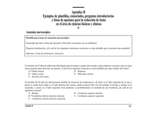 Apéndice B
                    Ejemplos de plantillas, enunciados, preguntas introductorias
                          y listas de opciones para la redacción de ítems
                               en el área de ciencias básicas y clínicas
 Anatomía macroscópica
 Plantilla para ítems de anatomía macroscópica

 Enunciado del ítem (viñeta del paciente): (Describe un paciente con su problema)

 Pregunta introductoria: ¿En cuál de las siguientes estructuras o procesos es más probable que se presente una anomalía?

 Opciones: (Lista de estructuras o procesos)




Un hombre de 65 años de edad tiene dificultades para levantarse cuando está sentado y para enderezar su tronco, pero no tiene
inconvenientes para flexionar sus piernas. ¿Cuál de los siguientes músculos es más probable que haya sufrido una lesión?
    A.* Glúteo mayor                                      D. Iliopsoas
    B. Glúteo menor                                       E. Obturador interno
    C. Posterior del muslo

Un hombre de 30 años de edad presenta pérdida de sensación de temperatura y de dolor en el lado izquierdo de la cara y
desde el cuello hacia abajo en el lado derecho del cuerpo; parálisis parcial del velo del paladar, la laringe y faringe en la
izquierda; y ataxia en el lado izquierdo. Este síndrome es probablemente el resultado de una trombosis ¿de cuál de las
siguientes arterias?
    A. Basilar                                          D. Cerebelosa superior derecha
    B. *Cerebelosa inferior posterior derecha           E. Cerebelosa superior izquierda
    C. Cerebelosa inferior posterior izquierda


Apéndice B                                                                                                               131
 