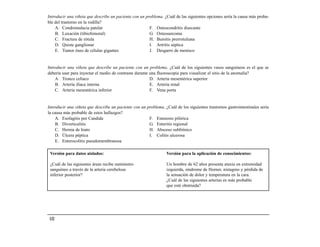 Introducir una viñeta que describe un paciente con un problema. ¿Cuál de las siguientes opciones sería la causa más proba-
ble del trastorno en la rodilla?
    A. Condromalacia patelar                            F. Osteocondritis disecante
    B. Luxación (tibiofemoral)                          G. Osteosarcoma
    C. Fractura de rótula                               H. Bursitis prerrotuliana
    D. Quiste ganglionar                                I. Artritis séptica
    E. Tumor óseo de células gigantes                   J. Desgarro de menisco


Introducir una viñeta que describe un paciente con un problema. ¿Cuál de los siguientes vasos sanguíneos es el que se
debería usar para inyectar el medio de contraste durante una fluoroscopia para visualizar el sitio de la anomalía?
    A Tronco celíaco                                     D. Arteria mesentérica superior
    B. Arteria ilíaca interna                            E. Arteria renal
    C. Arteria mesentérica inferior                      F. Vena porta


Introducir una viñeta que describe un paciente con un problema. ¿Cuál de los siguientes trastornos gastrointestinales sería
la causa más probable de estos hallazgos?
    A. Esofagitis por Candida                          F. Estenosis pilórica
    B. Diverticulitis                                  G. Enteritis regional
    C. Hernia de hiato                                 H. Absceso subfrénico
    D. Úlcera péptica                                  I. Colitis ulcerosa
    E. Enterocolitis pseudomembranosa

 Versión para datos aislados:                                     Versión para la aplicación de conocimientos:

 ¿Cuál de las siguientes áreas recibe suministro                  Un hombre de 62 años presenta ataxia en extremidad
 sanguíneo a través de la arteria cerebelosa                      izquierda, síndrome de Horner, nistagmo y pérdida de
 inferior posterior?                                              la sensación de dolor y temperatura en la cara.
                                                                  ¿Cuál de las siguientes arterias es más probable
                                                                  que esté obstruida?




 132
 