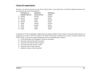 Ciencias del comportamiento
Introducir una viñeta de paciente que describe la edad del niño y lo que puede hacer. ¿Cuál de las siguientes opciones es la
que mejor describe el nivel de desarrollo?
        Habilidades de          Habilidades             Habilidades
        lenguaje/cognitivas     motoras gruesas         sociales
    A. Normal                   Normal                  Normal
    B. Normal                   Normal                  Tardía
    C. Normal                   Tardía                  Normal
    D. Normal                   Tardía                  Tardía
    E. Tardía                   Normal                  Normal
    F. Tardía                   Normal                  Tardía
    G. Tardía                   Tardía                  Normal
    H. Tardía                   Tardía                  Tardía


Un hombre de 55 años de edad llega al departamento de urgencias debido a dolor de pecho. No presenta distrés aparente. La
temperatura es de 36,9 ºC (98,5 ºF), el pulso es de 68/min, la frecuencia respiratoria es de 16/min y la presión arterial es de
130/74 mm Hg. ¿Cuál de las siguientes preguntas sería la más adecuada para comenzar?
   A. ¿Tiene antecedentes de cardiopatías o infarto de miocardio?
   B. ¿Ha tenido anteriormente dolor de pecho?
   C. ¿Cuál fue la duración del dolor de pecho?
   D. ¿Es el dolor de pecho intenso o sordo?
   E. Cuénteme sobre su dolor de pecho.
   F. ¿Dónde se localiza el dolor de pecho?




Apéndice B                                                                                                                 133
 