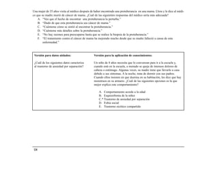 Una mujer de 35 años visita al médico después de haber encontrado una protuberancia en una mama. Llora y le dice al médi-
co que su madre murió de cáncer de mama. ¿Cuál de las siguientes respuestas del médico sería más adecuada?
    A. “Veo que el hecho de encontrar una protuberancia la perturba.”
    B. “Dudo de que esta protuberancia sea cáncer de mama.”
    C. “Cuénteme cómo se sintió al encontrar la protuberancia.”
    D. “Cuénteme más detalles sobre la protuberancia.”
    E. “No hay razones para preocuparse hasta que se realice la biopsia de la protuberancia.”
    F. “El tratamiento contra el cáncer de mama ha mejorado mucho desde que su madre falleció a causa de esta
        enfermedad.”



 Versión para datos aislados:                    Versión para la aplicación de conocimientos:

 ¿Cuál de los siguientes datos caracteriza       Un niño de 8 años necesita que lo convenzan para ir a la escuela y,
 al trastorno de ansiedad por separación?        cuando está en la escuela, a menudo se queja de intensos dolores de
                                                 cabeza o estómago. Algunas veces, su madre tiene que llevarlo a casa
                                                 debido a sus síntomas. A la noche, trata de dormir con sus padres.
                                                 Cuando ellos insisten en que duerma en su habitación, les dice que hay
                                                 monstruos en su armario. ¿Cuál de las siguientes opciones es la que
                                                 mejor explica este comportamiento?

                                                     A. Comportamiento acorde a la edad
                                                     B. Esquizofrenia de la niñez
                                                     C.* Trastorno de ansiedad por separación
                                                     D. Fobia social
                                                     E. Trastorno sicótico compartido




 134
 