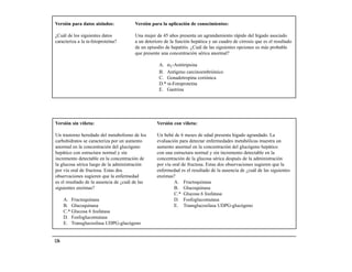 Versión para datos aislados:            Versión para la aplicación de conocimientos:

¿Cuál de los siguientes datos           Una mujer de 45 años presenta un agrandamiento rápido del hígado asociado
caracteriza a la α-fetoproteína?        a un deterioro de la función hepática y un cuadro de cirrosis que es el resultado
                                        de un episodio de hepatitis. ¿Cuál de las siguientes opciones es más probable
                                        que presente una concentración sérica anormal?

                                                    A. α1-Antitripsina
                                                    B. Antígeno carcinoembriónico
                                                    C. Gonadotropina coriónica
                                                    D.* α-Fetoproteína
                                                    E. Gastrina




Versión sin viñeta:                                Versión con viñeta:

Un trastorno heredado del metabolismo de los       Un bebé de 6 meses de edad presenta hígado agrandado. La
carbohidratos se caracteriza por un aumento        evaluación para detectar enfermedades metabólicas muestra un
anormal en la concentración del glucógeno          aumento anormal en la concentración del glucógeno hepático
hepático con estructura normal y sin               con una estructura normal y sin incremento detectable en la
incremento detectable en la concentración de       concentración de la glucosa sérica después de la administración
la glucosa sérica luego de la administración       por vía oral de fructosa. Estas dos observaciones sugieren que la
por vía oral de fructosa. Estas dos                enfermedad es el resultado de la ausencia de ¿cuál de las siguientes
observaciones sugieren que la enfermedad           enzimas?
es el resultado de la ausencia de ¿cuál de las              A. Fructoquinasa
siguientes enzimas?                                         B. Glucoquinasa
                                                            C.* Glucosa 6 fosfatasa
      A. Fructoquinasa                                      D. Fosfoglucomutasa
      B. Glucoquinasa                                       E. Transglucosilasa UDPG-glucógeno
      C.* Glucosa 6 fosfatasa
      D. Fosfoglucomutasa
      E. Transglucosilasa UDPG-glucógeno


136
 