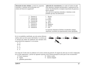 Retención de datos aislados: ¿Cuál de los siguientes    Aplicación de conocimientos: Un viudo de 70 años de edad
 minerales o vitaminas está involucrado en la            tiene equimosis, petequias perifoliculares e inflamación de las
 síntesis del factor de coagulación?                     encías. Su alimentación se compone mayormente de gaseosas y
                                                         perros calientes.
                                                         ¿De cuál de los siguientes minerales o vitaminas es más
                                                         probable que haya una deficiencia?

                         A. Vitamina A                   I. Biotina
                         B. Vitamina B1                  J. Cobre
                         C. Vitamina B2                  K.* Folato
                         D. Vitamina B6                  L. Yodo
                         E.* Vitamina C                  M. Hierro
                         F. Vitamina D                   N. Magnesio
                         G. Vitamina E                   O. Niacina
                         H. Vitamina K                   P. Zinc
                                                         Las opciones alternativas (beriberi; kwashiorkor; pelagra;
                                                         raquitismo; escorbuto) son aparentemente menos apropiadas.


En la vía metabólica ramificada, una sola enzima diferente       (A)
                                                                 (A)           (B)
                                                                               (B)              (C)
                                                                                                 (C)         (D)
                                                                                                              (D)
cataliza cada uno de los pasos individuales. La enzima que
se anticipa que tendrá una inhibición más marcada como
                                                             I
                                                             I           II
                                                                          II              III
                                                                                          III          IV
                                                                                                        IV            VV
consecuencia del compuesto V es la enzima
    A. A
                                                                       (E)
                                                                        (E)          IV
                                                                                     IV
    B.* B
    C. C
    D. D
    E. E

Una mujer de 25 años tiene un embarazo en la octava semana de gestación. Su ingesta de calcio por vía oral es inadecuada.
Si no recibe suplementos, ¿cuál de las siguientes opciones será la fuente principal de calcio para el feto en desarrollo?
    A.* hueso esponjoso                                  D. túbulos renales
    B. hígado                                            E. intestino delgado
    C. glándulas paratiroideas


Apéndice B                                                                                                            137
 