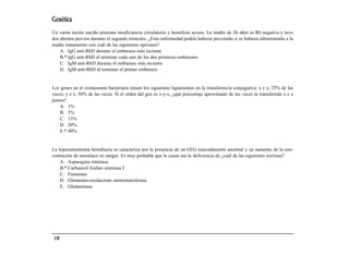 Genética
Un varón recién nacido presenta insuficiencia circulatoria y hemólisis severa. La madre de 26 años es Rh negativa y tuvo
dos abortos previos durante el segundo trimestre. ¿Esta enfermedad podría haberse prevenido si se hubiera administrado a la
madre tratamiento con cuál de las siguientes opciones?
    A. IgG anti-RhD durante el embarazo más reciente
    B.* IgG anti-RhD al terminar cada uno de los dos primeros embarazos
    C. IgM anti-RhD durante el embarazo más reciente
    D. IgM anti-RhD al terminar el primer embarazo


Los genes en el cromosoma bacteriano tienen los siguientes ligamientos en la transferencia conjugativa: x e y, 25% de las
veces; y e z, 50% de las veces. Si el orden del gen es x-y-z, ¿qué porcentaje aproximado de las veces se transferirán x e z
juntos?
    A. 1%
    B. 5%
    C. 13%
    D. 20%
    E.* 40%


La hiperamoniemia hereditaria se caracteriza por la presencia de un EEG marcadamente anormal y un aumento de la con-
centración de amoníaco en sangre. Es muy probable que la causa sea la deficiencia de ¿cuál de las siguientes enzimas?
    A. Asparagina sintetasa
    B.* Carbamoil fosfato sintetasa I
    C. Fumarasa
    D. Glutamato-oxalacetato aminotransferasa
    E. Glutaminasa




 138
 