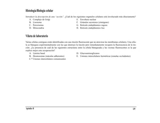 Histología/Biología celular
Introducir la descripción de una “acción”. ¿Cuál de los siguientes organelos celulares está involucrado más directamente?
    A. Complejo de Golgi                                E. Envoltura nuclear
    B. Lisosoma                                         F. Gránulos secretores (zimógeno)
    C. Peroxisoma                                       G. Retículo endoplásmico rugoso
    D. Mitocondria                                      H. Retículo endoplásmico liso


Viñeta de laboratorio
Varias células contiguas están identificadas con una tinción fluorescente que no atraviesa las membranas celulares. Una célu-
la se blanquea experimentalmente con luz que destruye la tinción pero inmediatamente recupera la fluorescencia de la tin-
ción. ¿La presencia de cuál de las siguientes estructuras entre la célula blanqueada y las vecinas fluorescentes es la que
explica mejor esta recuperación?
    A. Lámina basal                                        D. Glucosaminoglicanos
    B. Desmosomas (máculas adherentes)                     E. Uniones intercelulares herméticas (zonulae occludentes)
    C.* Uniones intercelulares comunicantes




Apéndice B                                                                                                               139
 