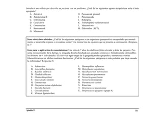 Introducir una viñeta que describe un paciente con un problema. ¿Cuál de los siguientes agentes terapéuticos sería el más
apropiado?
    A. Aciclovir                                       H. Pamoato de pirantel
    B. Anfotericina B                                  I. Pirazinamida
    C. Eritromicina                                    J. Rifampina
    D. Ganciclovir                                     K. Trimetoprima-sulfametoxazol
    E. Gentamicina                                     L. Vancomicina
    F. Ketoconazol                                     M. Zidovudina (AZT)
    G. Miconazol


 Item sobre datos aislados: ¿Cuál de los siguientes patógenos es un organismo grampositivo encapsulado que normal-
 mente se desarrolla en pares o en cadenas cortas? (La misma lista de opciones que se presenta a continuación.) Respues-
 ta: T

 Item para la aplicación de conocimientos: Una niña de 7 años de edad tiene fiebre elevada y dolor de garganta. Pre-
 senta enrojecimiento de la faringe, la amígdala derecha hinchada con exudados cremosos y linfadenopatía submandibu-
 lar dolorosa en el lado derecho. El cultivo de agar sangre de la garganta produce pequeñas y numerosas colonias
 ß-hemolíticas que se inhiben mediante bacitracina. ¿Cuál de los siguientes patógenos es más probable que haya causado
 la enfermedad? Respuesta: U

     A.      Adenovirus                                 L.   Haemophilus influenzae
     B.      Aspergillus fumigatus                      M.   Histoplasma capsulatum
     C.      Bacillus anthracis                         N.   Mycobacterium tuberculosis
     D.      Candida albicans                           O.   Mycoplasma pneumoniae
     E.      Chlamydia psittaci                         P.   Neisseria gonorrhoeae
     F.      Coccidioides immitis                       Q.   Neisseria meningitidis
     G.      Coronavirus                                R.   Pneumocystis carinii
     H.      Corynebacterium diphtheriae                S.   Rinovirus
     I.      Coxiella burnetii                          T.   Streptococcus pneumoniae
     J.      Coxsackievirus                             U.   Streptococcus pyogenes (grupo A)
     K.      Virus de Epstein-Barr




Apéndice B                                                                                                           141
 