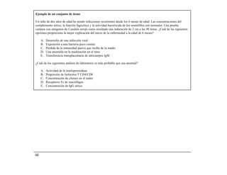Ejemplo de un conjunto de ítems

Un niño de dos años de edad ha tenido infecciones recurrentes desde los 6 meses de edad. Las concentraciones del
complemento sérico, la función fagocítica y la actividad bactericida de los neutrófilos son normales. Una prueba
cutánea con antígenos de Candida arrojó como resultado una induración de 2 cm a las 48 horas. ¿Cuál de las siguientes
opciones proporciona la mejor explicación del inicio de la enfermedad a la edad de 6 meses?

      A.   Desarrollo de una infección viral
      B.   Exposición a una bacteria poco común
      C.   Pérdida de la inmunidad pasiva que recibe de la madre
      D.   Una anomalía en la maduración en el timo
      E.   Transferencia transplacentaria de anticuerpos IgM

¿Cuál de los siguientes análisis de laboratorio es más probable que sea anormal?

      A.   Actividad de la mieloperoxidasa
      B.   Proporción de linfocitos T CD4/CD8
      C.   Concentración de cloruro en el sudor
      D.   Receptores Fc de macrófagos
      E.   Concentración de IgG sérica




142
 