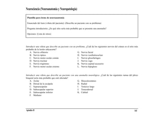 Neurociencia (Neuroanatomía y Neuropatología)

 Plantilla para ítems de neuroanatomía

 Enunciado del ítem (viñeta del paciente): (Describe un paciente con su problema)

 Pregunta introductoria: ¿En qué sitio sería más probable que se presente una anomalía?

 Opciones: (Lista de sitios)




Introducir una viñeta que describe un paciente con un problema. ¿Cuál de los siguientes nervios del cráneo es el sitio más
probable de la lesión subyacente?
    A. Nervio olfatorio                                G. Nervio facial
    B. Nervio óptico                                   H. Nervio vestibulococlear
    C. Nervio motor ocular común                       I. Nervio glosofaríngeo
    D. Nervio troclear                                 J. Nervio vago
    E. Nervio trigémino                                K. Nervio espinal accesorio
    F. Nervio motor ocular externo                     L. Nervio hipogloso


Introducir una viñeta que describe un paciente con una anomalía neurológica. ¿Cuál de las siguientes ramas del plexo
braquial sería más probable que esté afectada?
    A. Axilar                                        G. Musculocutáneo
    B. Dorsal de la escápula                         H. Radial
    C. Supraescapular                                I. Torácico largo
    D. Subescapular superior                         J. Toracodorsal
    E. Subescapular inferior                         K. Cubital
    F. Mediano




Apéndice B                                                                                                            143
 