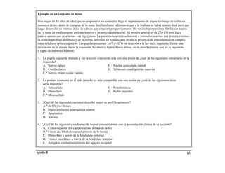 Ejemplo de un conjunto de ítems

 Una mujer de 58 años de edad que no responde a los estímulos llega al departamento de urgencias luego de sufrir un
 desmayo en un centro de compras de la zona. Sus familiares informaron que a la mañana se había sentido bien pero que
 luego desarrolló un intenso dolor de cabeza que empeoró progresivamente. Ha tenido hipertensión y fibrilación auricu-
 lar, y toma un medicamento antihipertensivo y un anticoagulante oral. Su presión arterial es de 220/130 mm Hg y
 padece apneas que se alternan con hiperpneas. La paciente responde solamente a estímulos nocivos con postura extenso-
 ra con compromiso del brazo y de la pierna derechos. El funduscopio revela la presencia de papiledema con compro-
 miso del disco óptico izquierdo. Las pupilas presentan 3,0/7,0 (D/I) sin reacción a la luz en la izquierda. Existe una
 desviación de la mirada hacia la izquierda. Se observa hiperreflexia difusa, en la derecha mayor que en la izquierda,
 y signo de Babinski bilateral.

 1. La pupila izquierda dilatada y sin reacción concuerda más con una lesión de ¿cuál de las siguientes estructuras en la
    izquierda?
    A. Nervio óptico                                    D. Núcleo geniculado lateral
    B. Cintilla óptica                                  E. Tubérculo cuadrigémino superior
    C.* Nervio motor ocular común

 2. La postura extensora en el lado derecho es más compatible con una lesión en ¿cuál de las siguientes áreas
    de la izquierda?
    A. Telencéfalo                                    D. Protuberancia
    B. Diencéfalo                                     E. Bulbo raquídeo
    C.* Mesencéfalo

 3. ¿Cuál de las siguientes opciones describe mejor su perfil respiratorio?
    A.* de Cheyne-Stokes
    B. Hiperventilación neurogénica central
    C. Apneústico
    D. Atáxico

 4. ¿Cuál de los siguientes síndromes de hernia concuerda más con la presentación clínica de la paciente?
    A. Circunvolución del cuerpo calloso debajo de la hoz
    B.* Uncus del lóbulo temporal a través de la tienda
    C. Diencéfalo a través de la hendidura tentorial
    D. Tronco encefálico a través de la hendidura tentorial
    E. Amígdala cerebelosa a través del agujero occipital


Apéndice B                                                                                                             145
 
